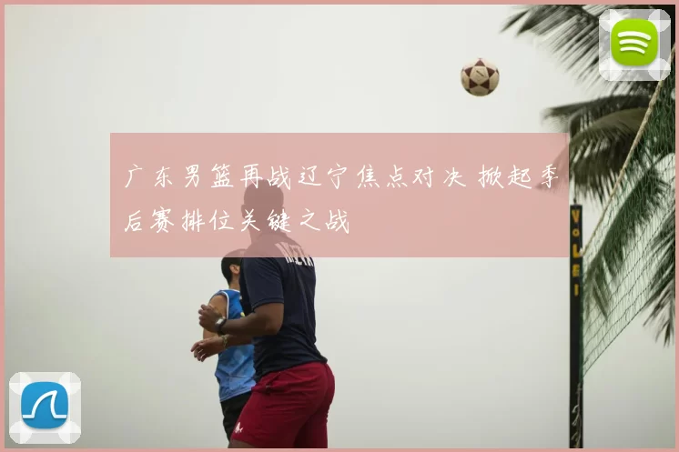 广东男篮再战辽宁焦点对决 掀起季后赛排位关键之战