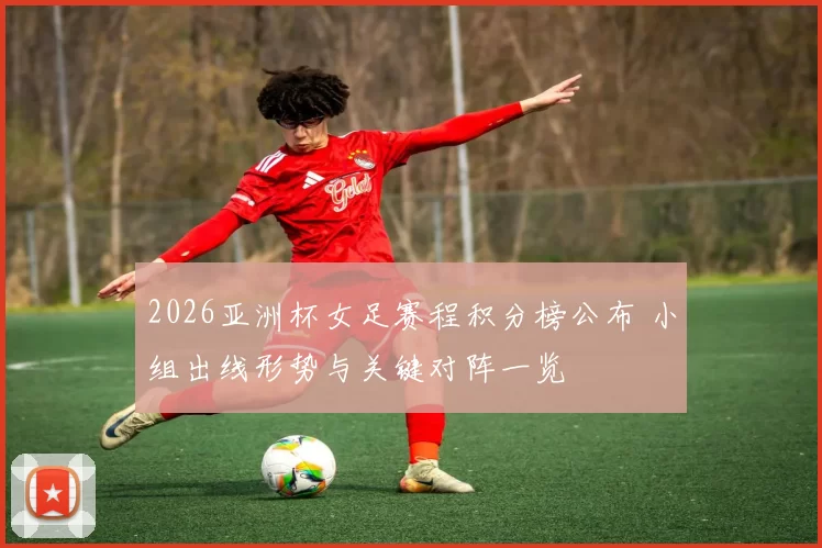 2026亚洲杯女足赛程积分榜公布 小组出线形势与关键对阵一览