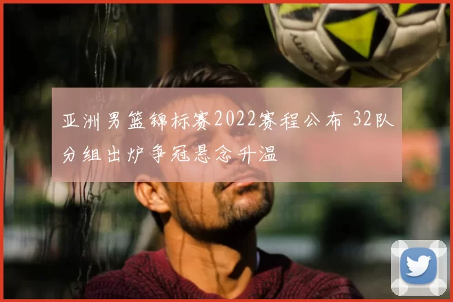 亚洲男篮锦标赛2022赛程公布 32队分组出炉争冠悬念升温