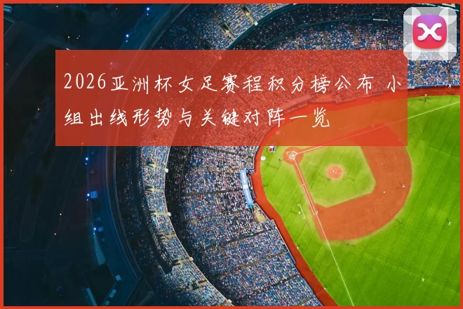 2026亚洲杯女足赛程积分榜公布 小组出线形势与关键对阵一览
