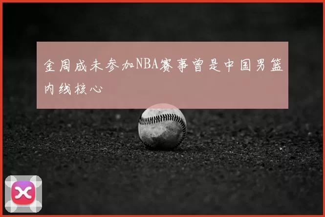 金周成未参加NBA赛事曾是中国男篮内线核心
