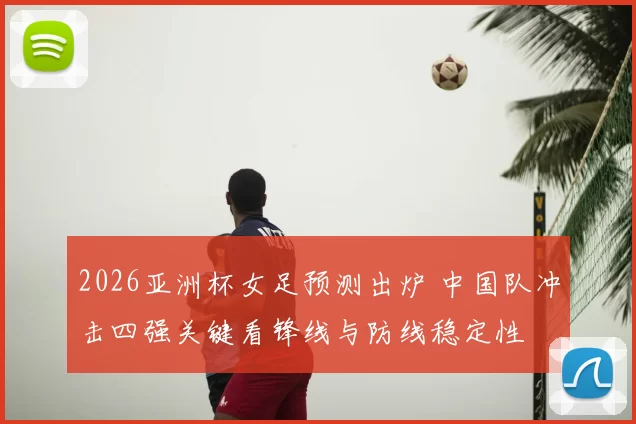 2026亚洲杯女足预测出炉 中国队冲击四强关键看锋线与防线稳定性