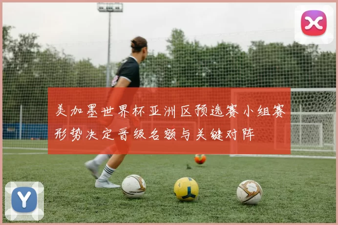 美加墨世界杯亚洲区预选赛小组赛形势决定晋级名额与关键对阵