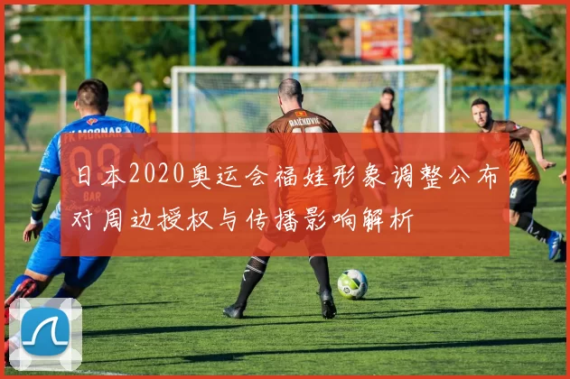 日本2020奥运会福娃形象调整公布对周边授权与传播影响解析
