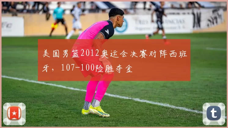 美国男篮2012奥运会决赛对阵西班牙，107-100险胜夺金