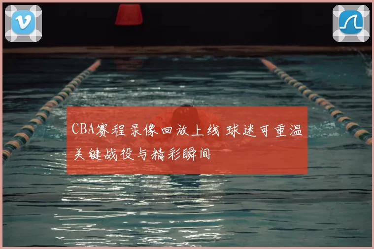 CBA赛程录像回放上线 球迷可重温关键战役与精彩瞬间