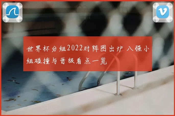世界杯分组2022对阵图出炉 八强小组碰撞与晋级看点一览