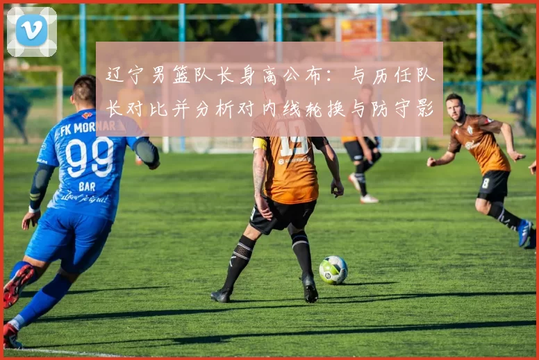 辽宁男篮队长身高公布：与历任队长对比并分析对内线轮换与防守影响