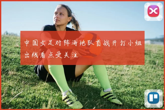 中国女足对阵海地队首战开打小组出线看点受关注