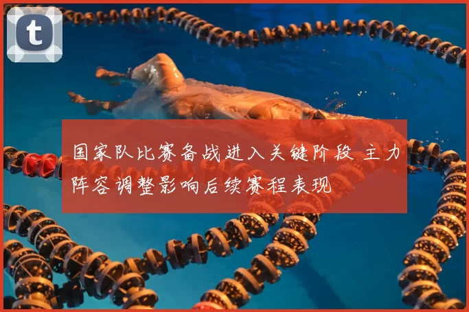 国家队比赛备战进入关键阶段 主力阵容调整影响后续赛程表现