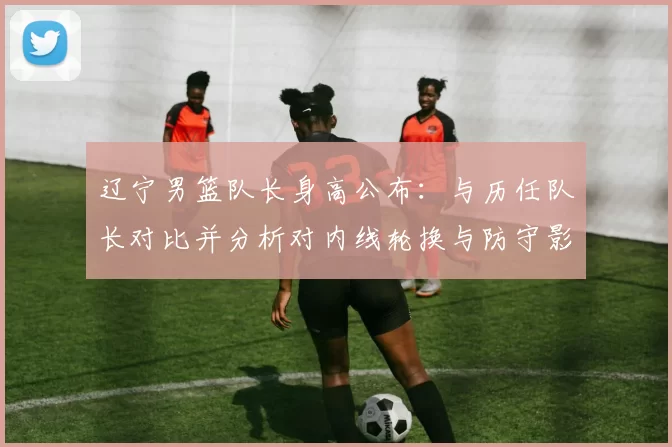 辽宁男篮队长身高公布：与历任队长对比并分析对内线轮换与防守影响