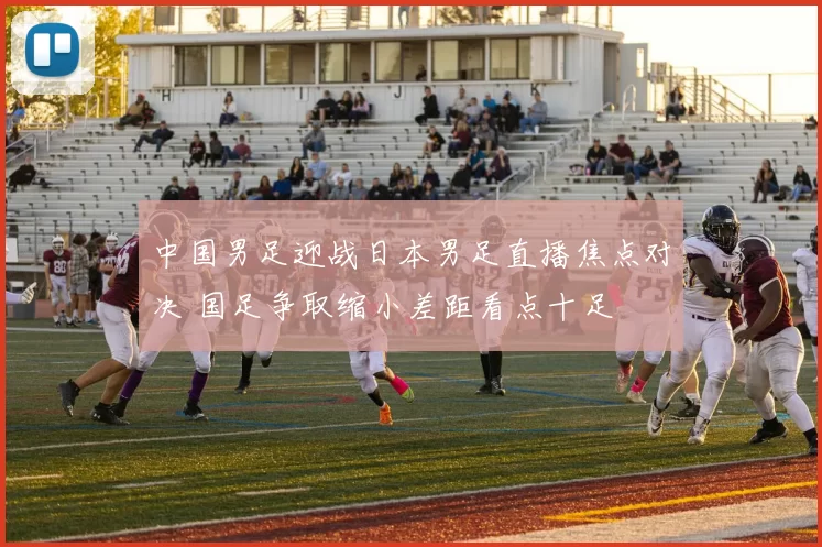 中国男足迎战日本男足直播焦点对决 国足争取缩小差距看点十足