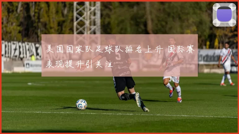美国国家队足球队排名上升 国际赛表现提升引关注