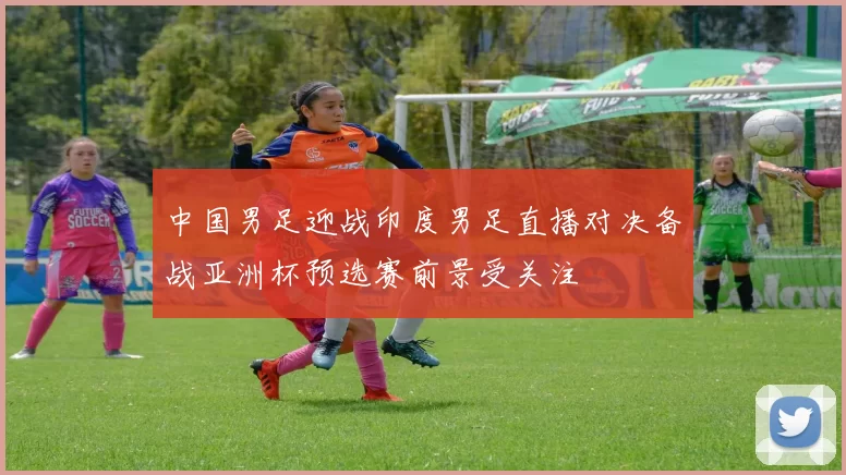 中国男足迎战印度男足直播对决备战亚洲杯预选赛前景受关注