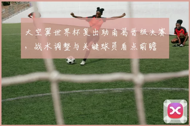 大空翼世界杯复出助南葛晋级决赛，战术调整与关键球员看点前瞻