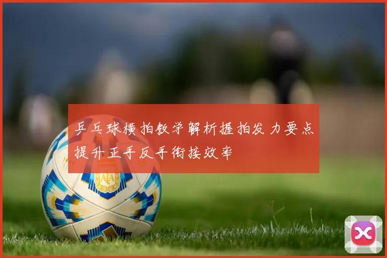 乒乓球横拍教学解析握拍发力要点提升正手反手衔接效率