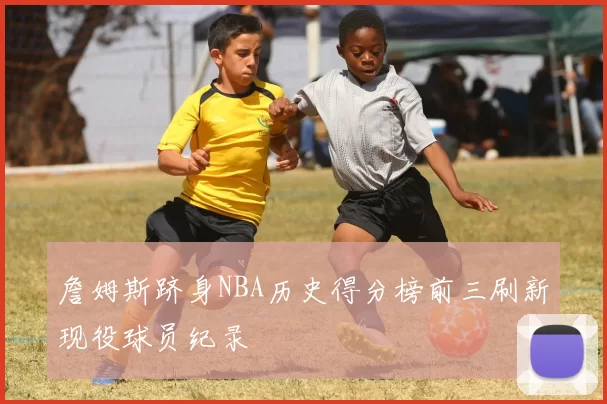 詹姆斯跻身NBA历史得分榜前三刷新现役球员纪录
