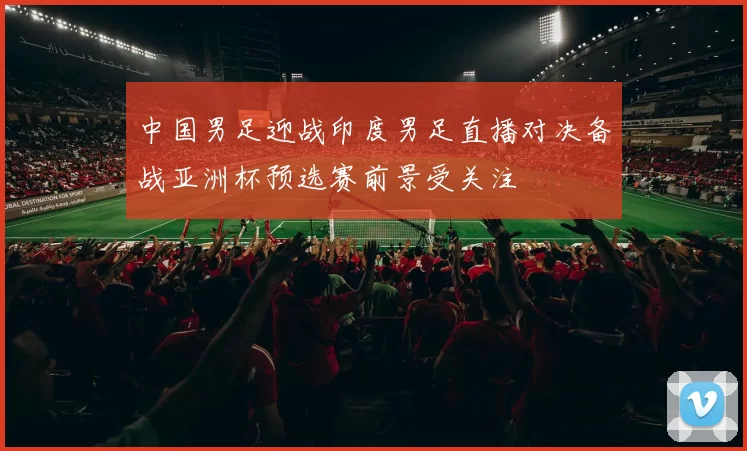 中国男足迎战印度男足直播对决备战亚洲杯预选赛前景受关注
