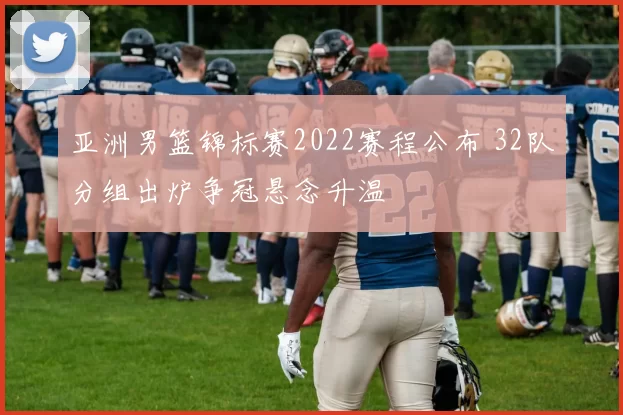 亚洲男篮锦标赛2022赛程公布 32队分组出炉争冠悬念升温