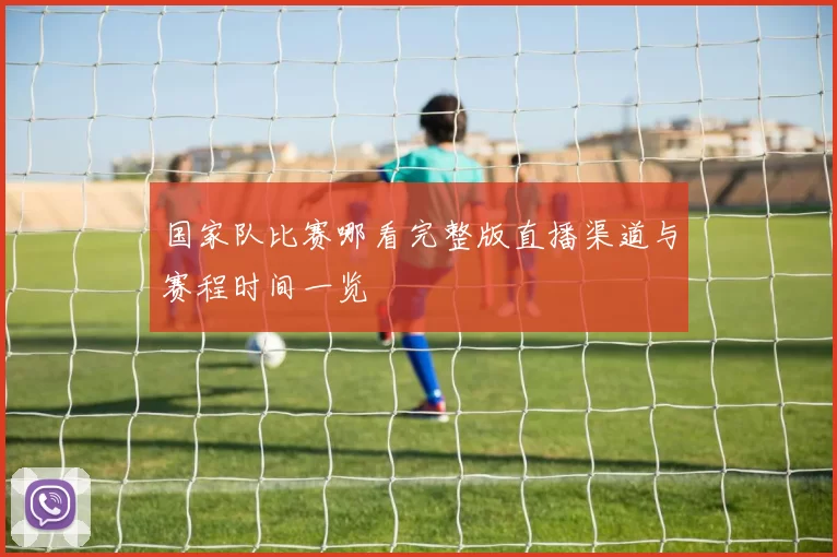 国家队比赛哪看完整版直播渠道与赛程时间一览
