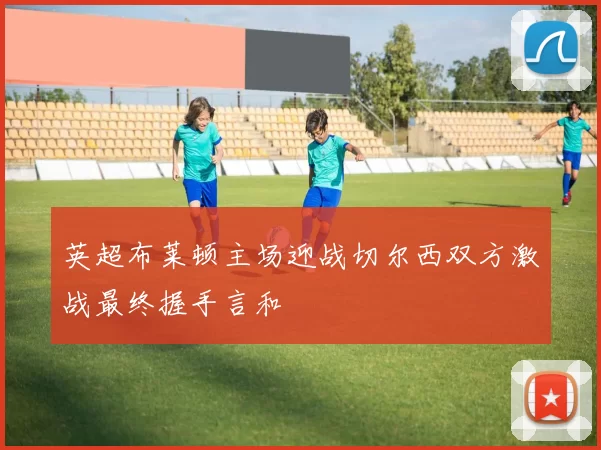 英超布莱顿主场迎战切尔西双方激战最终握手言和