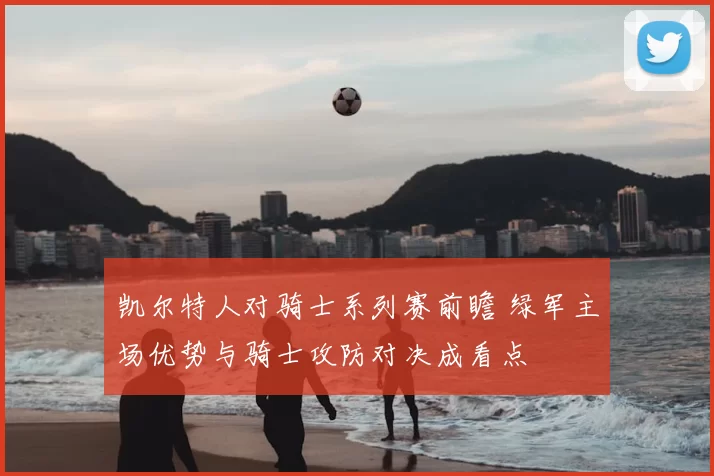凯尔特人对骑士系列赛前瞻 绿军主场优势与骑士攻防对决成看点