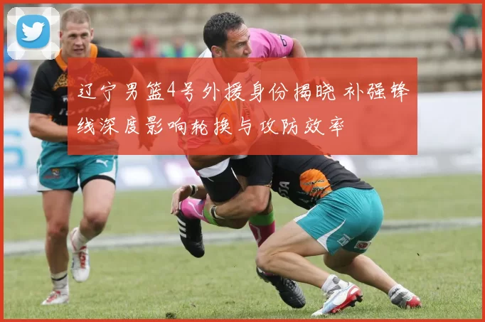 辽宁男篮4号外援身份揭晓 补强锋线深度影响轮换与攻防效率