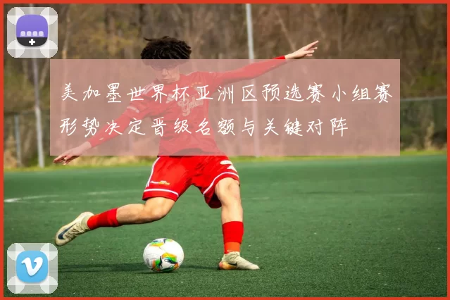 美加墨世界杯亚洲区预选赛小组赛形势决定晋级名额与关键对阵