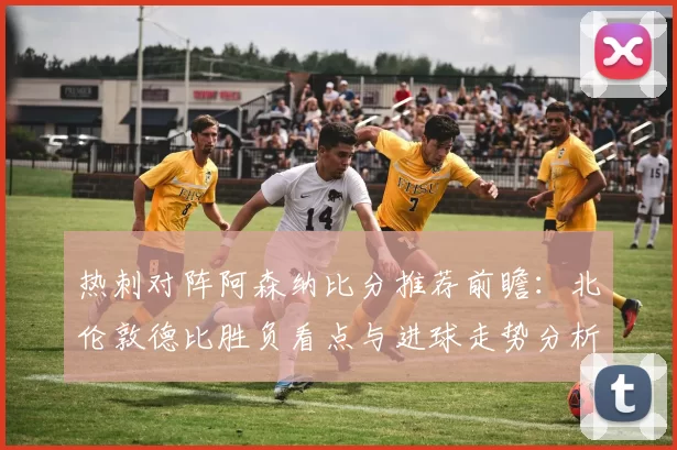 热刺对阵阿森纳比分推荐前瞻：北伦敦德比胜负看点与进球走势分析