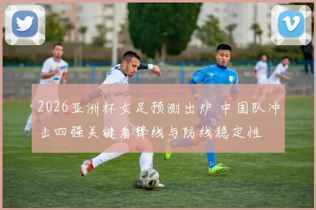 2026亚洲杯女足预测出炉 中国队冲击四强关键看锋线与防线稳定性