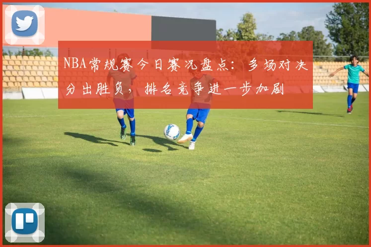 NBA常规赛今日赛况盘点：多场对决分出胜负，排名竞争进一步加剧