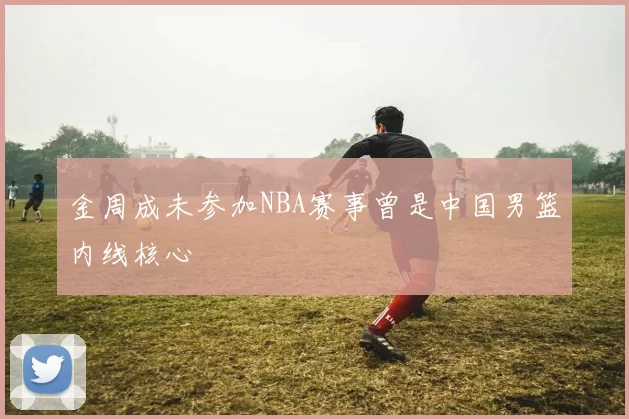 金周成未参加NBA赛事曾是中国男篮内线核心