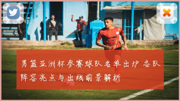 男篮亚洲杯参赛球队名单出炉 各队阵容亮点与出线前景解析