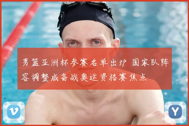 男篮亚洲杯参赛名单出炉 国家队阵容调整成备战奥运资格赛焦点