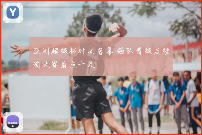 亚洲超级杯对决落幕 强队晋级后续淘汰赛看点十足