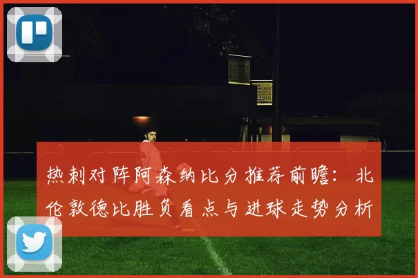 热刺对阵阿森纳比分推荐前瞻：北伦敦德比胜负看点与进球走势分析