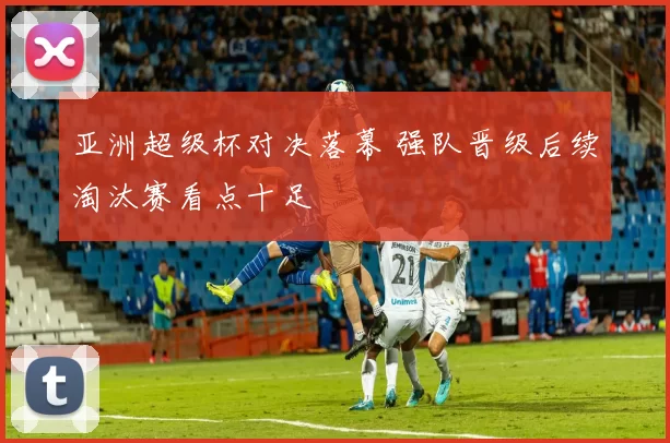 亚洲超级杯对决落幕 强队晋级后续淘汰赛看点十足