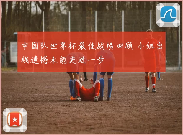 中国队世界杯最佳战绩回顾 小组出线遗憾未能更进一步