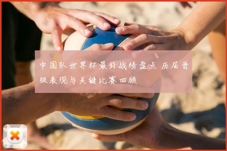 中国队世界杯最好战绩盘点 历届晋级表现与关键比赛回顾