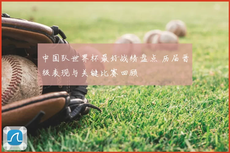 中国队世界杯最好战绩盘点 历届晋级表现与关键比赛回顾