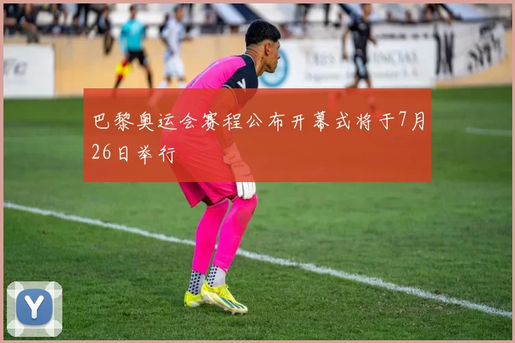 巴黎奥运会赛程公布开幕式将于7月26日举行