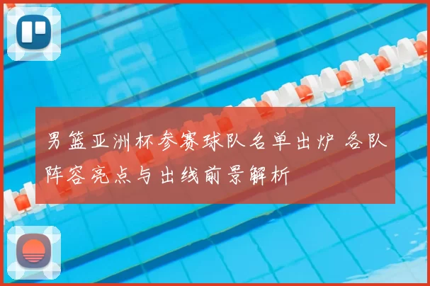 男篮亚洲杯参赛球队名单出炉 各队阵容亮点与出线前景解析