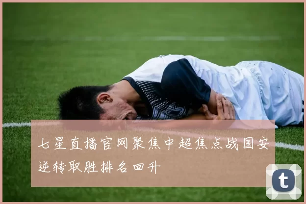 七星直播官网聚焦中超焦点战国安逆转取胜排名回升