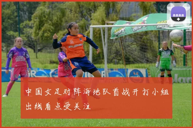 中国女足对阵海地队首战开打小组出线看点受关注