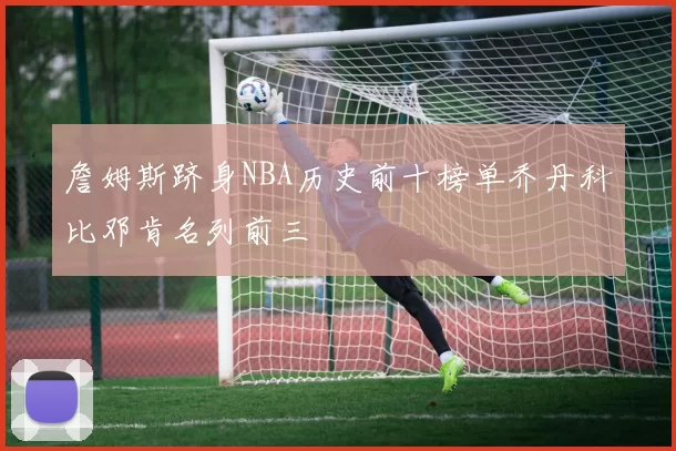 詹姆斯跻身NBA历史前十榜单乔丹科比邓肯名列前三